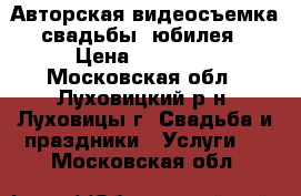 Авторская видеосъемка свадьбы, юбилея › Цена ­ 10 000 - Московская обл., Луховицкий р-н, Луховицы г. Свадьба и праздники » Услуги   . Московская обл.